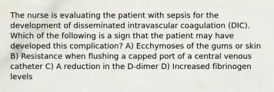 The nurse is evaluating the patient with sepsis for the development of disseminated intravascular coagulation (DIC). Which of the following is a sign that the patient may have developed this complication? A) Ecchymoses of the gums or skin B) Resistance when flushing a capped port of a central venous catheter C) A reduction in the D-dimer D) Increased fibrinogen levels