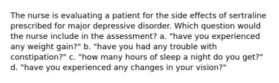 The nurse is evaluating a patient for the side effects of sertraline prescribed for major depressive disorder. Which question would the nurse include in the assessment? a. "have you experienced any weight gain?" b. "have you had any trouble with constipation?" c. "how many hours of sleep a night do you get?" d. "have you experienced any changes in your vision?"