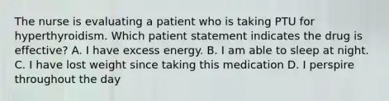 The nurse is evaluating a patient who is taking PTU for hyperthyroidism. Which patient statement indicates the drug is effective? A. I have excess energy. B. I am able to sleep at night. C. I have lost weight since taking this medication D. I perspire throughout the day