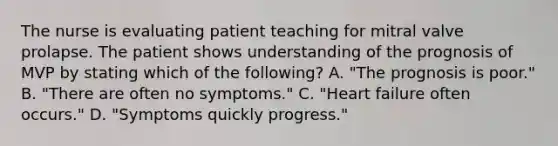 The nurse is evaluating patient teaching for mitral valve prolapse. The patient shows understanding of the prognosis of MVP by stating which of the following? A. "The prognosis is poor." B. "There are often no symptoms." C. "Heart failure often occurs." D. "Symptoms quickly progress."