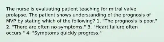 The nurse is evaluating patient teaching for mitral valve prolapse. The patient shows understanding of the prognosis of MVP by stating which of the following? 1. "The prognosis is poor." 2. "There are often no symptoms." 3. "Heart failure often occurs." 4. "Symptoms quickly progress."