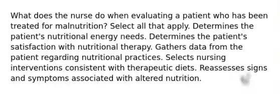 What does the nurse do when evaluating a patient who has been treated for malnutrition? Select all that apply. Determines the patient's nutritional energy needs. Determines the patient's satisfaction with nutritional therapy. Gathers data from the patient regarding nutritional practices. Selects nursing interventions consistent with therapeutic diets. Reassesses signs and symptoms associated with altered nutrition.