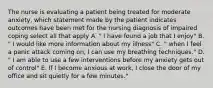 The nurse is evaluating a patient being treated for moderate anxiety, which statement made by the patient indicates outcomes have been met for the nursing diagnosis of impaired coping select all that apply A. " I have found a job that I enjoy" B. " I would like more information about my illness" C. " when I feel a panic attack coming on, I can use my breathing techniques." D. " I am able to use a few interventions before my anxiety gets out of control" E. If I become anxious at work, I close the door of my office and sit quietly for a few minutes."