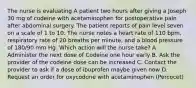 The nurse is evaluating A patient two hours after giving a Joseph 30 mg of codeine with acetaminophen for postoperative pain after abdominal surgery. The patient reports of pain level seven on a scale of 1 to 10. The nurse notes a heart rate of 110 bpm, respiratory rate of 20 breaths per minute, and a blood pressure of 180/90 mm Hg. Which action will the nurse take? A. Administer the next dose of Codeine one hour early B. Ask the provider of the codeine dose can be increased C. Contact the provider to ask if a dose of ibuprofen maybe given now D. Request an order for oxycodone with acetaminophen (Percocet)