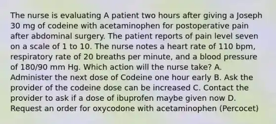 The nurse is evaluating A patient two hours after giving a Joseph 30 mg of codeine with acetaminophen for postoperative pain after abdominal surgery. The patient reports of pain level seven on a scale of 1 to 10. The nurse notes a heart rate of 110 bpm, respiratory rate of 20 breaths per minute, and a blood pressure of 180/90 mm Hg. Which action will the nurse take? A. Administer the next dose of Codeine one hour early B. Ask the provider of the codeine dose can be increased C. Contact the provider to ask if a dose of ibuprofen maybe given now D. Request an order for oxycodone with acetaminophen (Percocet)