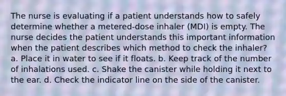 The nurse is evaluating if a patient understands how to safely determine whether a metered-dose inhaler (MDI) is empty. The nurse decides the patient understands this important information when the patient describes which method to check the inhaler? a. Place it in water to see if it floats. b. Keep track of the number of inhalations used. c. Shake the canister while holding it next to the ear. d. Check the indicator line on the side of the canister.