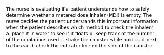 The nurse is evaluating if a patient understands how to safely determine whether a metered dose inhaler (MDI) is empty. The nurse decides the patient understands this important information when the patient describes which method to check the inhaler? a. place it in water to see if it floats b. Keep track of the number of the inhalations used c. shake the canister while holding it next to the ear d. check the indicator line on the side of the canister