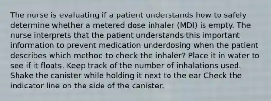 The nurse is evaluating if a patient understands how to safely determine whether a metered dose inhaler (MDI) is empty. The nurse interprets that the patient understands this important information to prevent medication underdosing when the patient describes which method to check the inhaler? Place it in water to see if it floats. Keep track of the number of inhalations used. Shake the canister while holding it next to the ear Check the indicator line on the side of the canister.