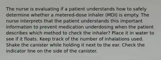 The nurse is evaluating if a patient understands how to safely determine whether a metered-dose inhaler (MDI) is empty. The nurse interprets that the patient understands this important information to prevent medication underdosing when the patient describes which method to check the inhaler? Place it in water to see if it floats. Keep track of the number of inhalations used. Shake the canister while holding it next to the ear. Check the indicator line on the side of the canister.