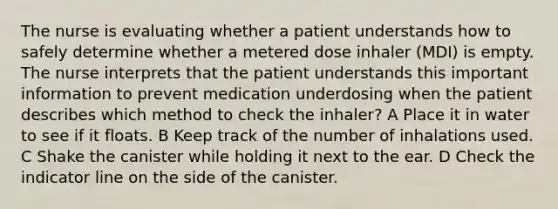 The nurse is evaluating whether a patient understands how to safely determine whether a metered dose inhaler (MDI) is empty. The nurse interprets that the patient understands this important information to prevent medication underdosing when the patient describes which method to check the inhaler? A Place it in water to see if it floats. B Keep track of the number of inhalations used. C Shake the canister while holding it next to the ear. D Check the indicator line on the side of the canister.