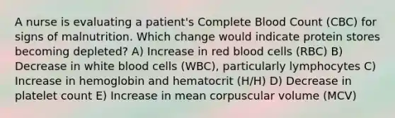 A nurse is evaluating a patient's Complete Blood Count (CBC) for signs of malnutrition. Which change would indicate protein stores becoming depleted? A) Increase in red blood cells (RBC) B) Decrease in white blood cells (WBC), particularly lymphocytes C) Increase in hemoglobin and hematocrit (H/H) D) Decrease in platelet count E) Increase in mean corpuscular volume (MCV)