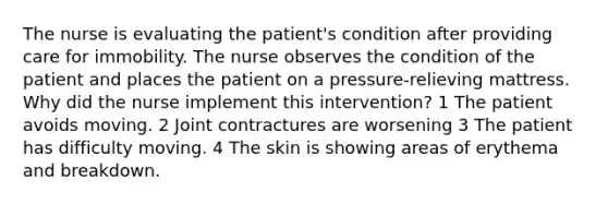 The nurse is evaluating the patient's condition after providing care for immobility. The nurse observes the condition of the patient and places the patient on a pressure-relieving mattress. Why did the nurse implement this intervention? 1 The patient avoids moving. 2 Joint contractures are worsening 3 The patient has difficulty moving. 4 The skin is showing areas of erythema and breakdown.