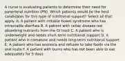 A nurse is evaluating patients to determine their need for parenteral nutrition (PN). Which patients would be the best candidates for this type of nutritional support? Select all that apply. A. A patient with irritable bowel syndrome who has intractable diarrhea B. A patient with celiac disease not absorbing nutrients from the GI tract C. A patient who is underweight and needs short-term nutritional support D. A patient who is comatose and needs long-term nutritional support E. A patient who has anorexia and refuses to take foods via the oral route F. A patient with burns who has not been able to eat adequately for 5 days