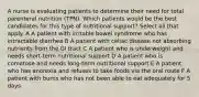 A nurse is evaluating patients to determine their need for total parenteral nutrition (TPN). Which patients would be the best candidates for this type of nutritional support? Select all that apply. A A patient with irritable bowel syndrome who has intractable diarrhea B A patient with celiac disease not absorbing nutrients from the GI tract C A patient who is underweight and needs short-term nutritional support D A patient who is comatose and needs long-term nutritional support E A patient who has anorexia and refuses to take foods via the oral route F A patient with burns who has not been able to eat adequately for 5 days