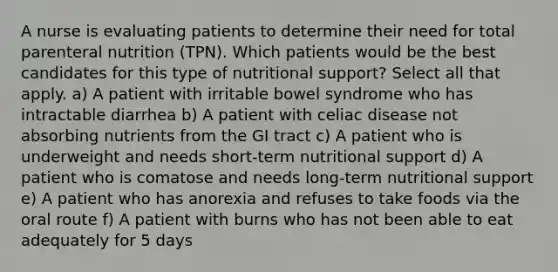 A nurse is evaluating patients to determine their need for total parenteral nutrition (TPN). Which patients would be the best candidates for this type of nutritional support? Select all that apply. a) A patient with irritable bowel syndrome who has intractable diarrhea b) A patient with celiac disease not absorbing nutrients from the GI tract c) A patient who is underweight and needs short-term nutritional support d) A patient who is comatose and needs long-term nutritional support e) A patient who has anorexia and refuses to take foods via the oral route f) A patient with burns who has not been able to eat adequately for 5 days