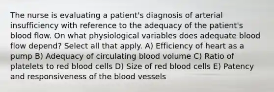 The nurse is evaluating a patient's diagnosis of arterial insufficiency with reference to the adequacy of the patient's blood flow. On what physiological variables does adequate blood flow depend? Select all that apply. A) Efficiency of heart as a pump B) Adequacy of circulating blood volume C) Ratio of platelets to red blood cells D) Size of red blood cells E) Patency and responsiveness of <a href='https://www.questionai.com/knowledge/k7oXMfj7lk-the-blood' class='anchor-knowledge'>the blood</a> vessels