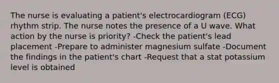 The nurse is evaluating a patient's electrocardiogram (ECG) rhythm strip. The nurse notes the presence of a U wave. What action by the nurse is priority? -Check the patient's lead placement -Prepare to administer magnesium sulfate -Document the findings in the patient's chart -Request that a stat potassium level is obtained