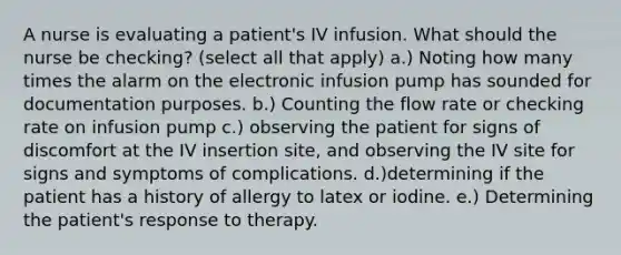 A nurse is evaluating a patient's IV infusion. What should the nurse be checking? (select all that apply) a.) Noting how many times the alarm on the electronic infusion pump has sounded for documentation purposes. b.) Counting the flow rate or checking rate on infusion pump c.) observing the patient for signs of discomfort at the IV insertion site, and observing the IV site for signs and symptoms of complications. d.)determining if the patient has a history of allergy to latex or iodine. e.) Determining the patient's response to therapy.