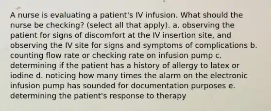 A nurse is evaluating a patient's IV infusion. What should the nurse be checking? (select all that apply). a. observing the patient for signs of discomfort at the IV insertion site, and observing the IV site for signs and symptoms of complications b. counting flow rate or checking rate on infusion pump c. determining if the patient has a history of allergy to latex or iodine d. noticing how many times the alarm on the electronic infusion pump has sounded for documentation purposes e. determining the patient's response to therapy