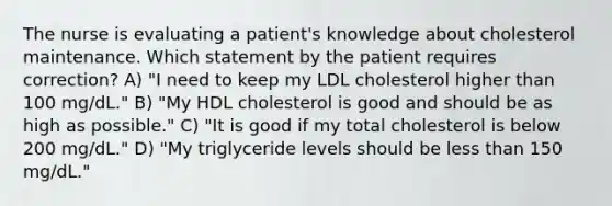 The nurse is evaluating a patient's knowledge about cholesterol maintenance. Which statement by the patient requires correction? A) "I need to keep my LDL cholesterol higher than 100 mg/dL." B) "My HDL cholesterol is good and should be as high as possible." C) "It is good if my total cholesterol is below 200 mg/dL." D) "My triglyceride levels should be less than 150 mg/dL."