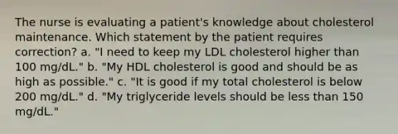 The nurse is evaluating a patient's knowledge about cholesterol maintenance. Which statement by the patient requires correction? a. "I need to keep my LDL cholesterol higher than 100 mg/dL." b. "My HDL cholesterol is good and should be as high as possible." c. "It is good if my total cholesterol is below 200 mg/dL." d. "My triglyceride levels should be less than 150 mg/dL."