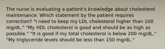 The nurse is evaluating a patient's knowledge about cholesterol maintenance. Which statement by the patient requires correction? "I need to keep my LDL cholesterol higher than 100 mg/dL." "My HDL cholesterol is good and should be as high as possible." "It is good if my total cholesterol is below 200 mg/dL." "My triglyceride levels should be less than 150 mg/dL."