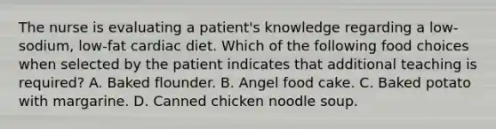 The nurse is evaluating a patient's knowledge regarding a low-sodium, low-fat cardiac diet. Which of the following food choices when selected by the patient indicates that additional teaching is required? A. Baked flounder. B. Angel food cake. C. Baked potato with margarine. D. Canned chicken noodle soup.