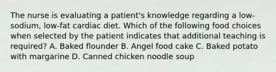 The nurse is evaluating a patient's knowledge regarding a low-sodium, low-fat cardiac diet. Which of the following food choices when selected by the patient indicates that additional teaching is required? A. Baked flounder B. Angel food cake C. Baked potato with margarine D. Canned chicken noodle soup