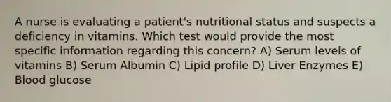 A nurse is evaluating a patient's nutritional status and suspects a deficiency in vitamins. Which test would provide the most specific information regarding this concern? A) Serum levels of vitamins B) Serum Albumin C) Lipid profile D) Liver Enzymes E) Blood glucose