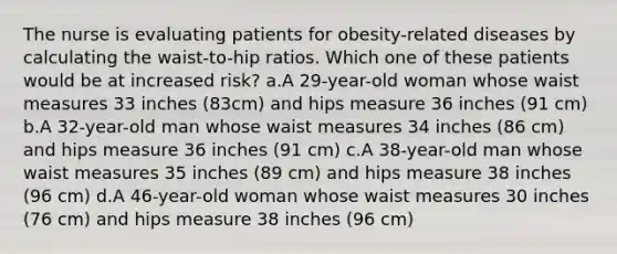 The nurse is evaluating patients for obesity-related diseases by calculating the waist-to-hip ratios. Which one of these patients would be at increased risk? a.A 29-year-old woman whose waist measures 33 inches (83cm) and hips measure 36 inches (91 cm) b.A 32-year-old man whose waist measures 34 inches (86 cm) and hips measure 36 inches (91 cm) c.A 38-year-old man whose waist measures 35 inches (89 cm) and hips measure 38 inches (96 cm) d.A 46-year-old woman whose waist measures 30 inches (76 cm) and hips measure 38 inches (96 cm)