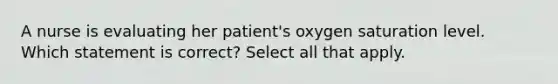 A nurse is evaluating her patient's oxygen saturation level. Which statement is correct? Select all that apply.