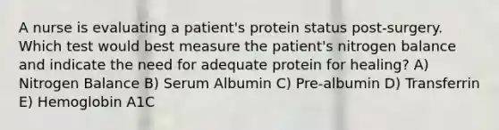 A nurse is evaluating a patient's protein status post-surgery. Which test would best measure the patient's nitrogen balance and indicate the need for adequate protein for healing? A) Nitrogen Balance B) Serum Albumin C) Pre-albumin D) Transferrin E) Hemoglobin A1C