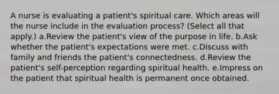 A nurse is evaluating a patient's spiritual care. Which areas will the nurse include in the evaluation process? (Select all that apply.) a.Review the patient's view of the purpose in life. b.Ask whether the patient's expectations were met. c.Discuss with family and friends the patient's connectedness. d.Review the patient's self-perception regarding spiritual health. e.Impress on the patient that spiritual health is permanent once obtained.