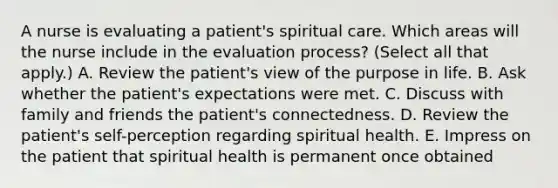 A nurse is evaluating a patient's spiritual care. Which areas will the nurse include in the evaluation process? (Select all that apply.) A. Review the patient's view of the purpose in life. B. Ask whether the patient's expectations were met. C. Discuss with family and friends the patient's connectedness. D. Review the patient's self-perception regarding spiritual health. E. Impress on the patient that spiritual health is permanent once obtained