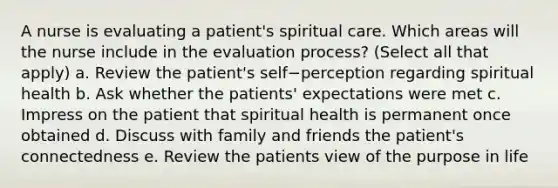 A nurse is evaluating a patient's spiritual care. Which areas will the nurse include in the evaluation process? (Select all that apply) a. Review the patient's self−perception regarding spiritual health b. Ask whether the patients' expectations were met c. Impress on the patient that spiritual health is permanent once obtained d. Discuss with family and friends the patient's connectedness e. Review the patients view of the purpose in life