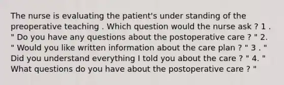 The nurse is evaluating the patient's under standing of the preoperative teaching . Which question would the nurse ask ? 1 . " Do you have any questions about the postoperative care ? " 2. " Would you like written information about the care plan ? " 3 . " Did you understand everything I told you about the care ? " 4. " What questions do you have about the postoperative care ? "