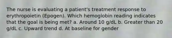 The nurse is evaluating a patient's treatment response to erythropoietin (Epogen). Which hemoglobin reading indicates that the goal is being met? a. Around 10 g/dL b. Greater than 20 g/dL c. Upward trend d. At baseline for gender