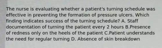 The nurse is evaluating whether a patient's turning schedule was effective in preventing the formation of pressure ulcers. Which finding indicates success of the turning schedule? A. Staff documentation of turning the patient every 2 hours B.Presence of redness only on the heels of the patient C.Patient understands the need for regular turning D. Absence of skin breakdown