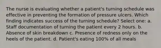 The nurse is evaluating whether a patient's turning schedule was effective in preventing the formation of pressure ulcers. Which finding indicates success of the turning schedule? Select one: a. Staff documentation of turning the patient every 2 hours. b. Absence of skin breakdown c. Presence of redness only on the heels of the patient. d. Patient's eating 100% of all meals