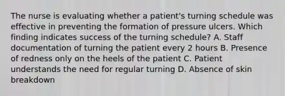 The nurse is evaluating whether a patient's turning schedule was effective in preventing the formation of pressure ulcers. Which finding indicates success of the turning schedule? A. Staff documentation of turning the patient every 2 hours B. Presence of redness only on the heels of the patient C. Patient understands the need for regular turning D. Absence of skin breakdown