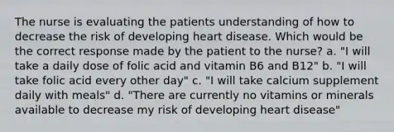 The nurse is evaluating the patients understanding of how to decrease the risk of developing heart disease. Which would be the correct response made by the patient to the nurse? a. "I will take a daily dose of folic acid and vitamin B6 and B12" b. "I will take folic acid every other day" c. "I will take calcium supplement daily with meals" d. "There are currently no vitamins or minerals available to decrease my risk of developing heart disease"