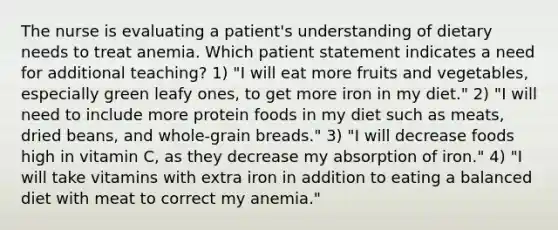 The nurse is evaluating a patient's understanding of dietary needs to treat anemia. Which patient statement indicates a need for additional teaching? 1) "I will eat more fruits and vegetables, especially green leafy ones, to get more iron in my diet." 2) "I will need to include more protein foods in my diet such as meats, dried beans, and whole-grain breads." 3) "I will decrease foods high in vitamin C, as they decrease my absorption of iron." 4) "I will take vitamins with extra iron in addition to eating a balanced diet with meat to correct my anemia."