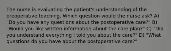 The nurse is evaluating the patient's understanding of the preoperative teaching. Which question would the nurse ask? A) "Do you have any questions about the postoperative care?" B) "Would you like written information about the care plan?" C) "Did you understand everything I told you about the care?" D) "What questions do you have about the postoperative care?"