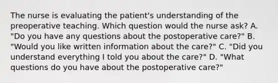 The nurse is evaluating the patient's understanding of the preoperative teaching. Which question would the nurse ask? A. "Do you have any questions about the postoperative care?" B. "Would you like written information about the care?" C. "Did you understand everything I told you about the care?" D. "What questions do you have about the postoperative care?"