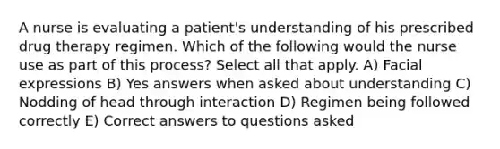 A nurse is evaluating a patient's understanding of his prescribed drug therapy regimen. Which of the following would the nurse use as part of this process? Select all that apply. A) Facial expressions B) Yes answers when asked about understanding C) Nodding of head through interaction D) Regimen being followed correctly E) Correct answers to questions asked