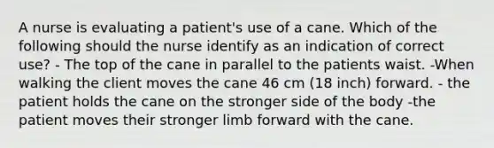 A nurse is evaluating a patient's use of a cane. Which of the following should the nurse identify as an indication of correct use? - The top of the cane in parallel to the patients waist. -When walking the client moves the cane 46 cm (18 inch) forward. - the patient holds the cane on the stronger side of the body -the patient moves their stronger limb forward with the cane.