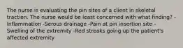 The nurse is evaluating the pin sites of a client in skeletal traction. The nurse would be least concerned with what finding? -Inflammation -Serous drainage -Pain at pin insertion site -Swelling of the extremity -Red streaks going up the patient's affected extremity