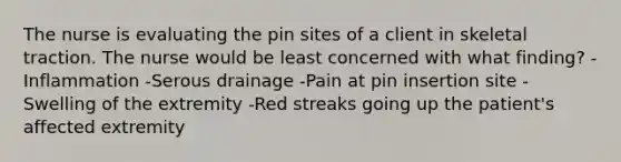 The nurse is evaluating the pin sites of a client in skeletal traction. The nurse would be least concerned with what finding? -Inflammation -Serous drainage -Pain at pin insertion site -Swelling of the extremity -Red streaks going up the patient's affected extremity