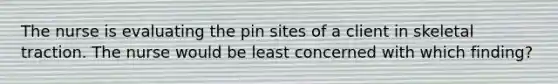 The nurse is evaluating the pin sites of a client in skeletal traction. The nurse would be least concerned with which finding?