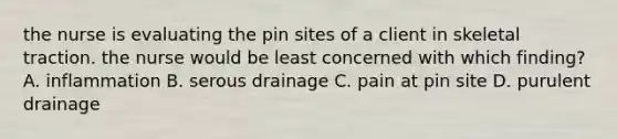 the nurse is evaluating the pin sites of a client in skeletal traction. the nurse would be least concerned with which finding? A. inflammation B. serous drainage C. pain at pin site D. purulent drainage